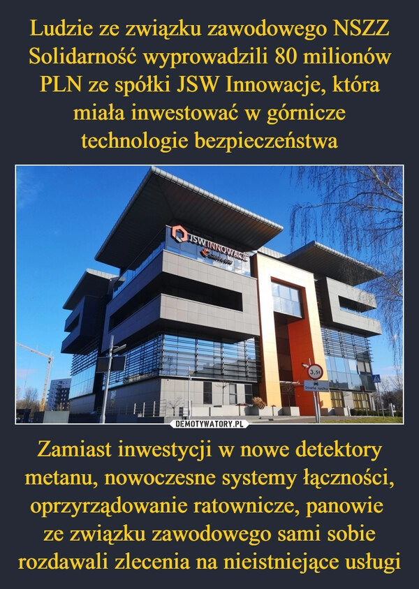 
    Ludzie ze związku zawodowego NSZZ Solidarność wyprowadzili 80 milionów PLN ze spółki JSW Innowacje, która miała inwestować w górnicze technologie bezpieczeństwa Zamiast inwestycji w nowe detektory metanu, nowoczesne systemy łączności, oprzyrządowanie ratownicze, panowie 
ze związku zawodowego sami sobie rozdawali zlecenia na nieistniejące usługi