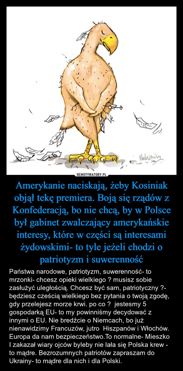
    Amerykanie naciskają, żeby Kosiniak objął tekę premiera. Boją się rządów z Konfederacją, bo nie chcą, by w Polsce był gabinet zwalczający amerykańskie interesy, które w części są interesami żydowskimi- to tyle jeżeli chodzi o patriotyzm i suwerenność
