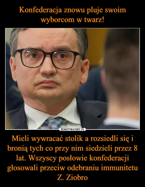 
    Konfederacja znowu pluje swoim wyborcom w twarz! Mieli wywracać stolik a rozsiedli się i bronią tych co przy nim siedzieli przez 8 lat. Wszyscy posłowie konfederacji głosowali przeciw odebraniu immunitetu Z. Ziobro