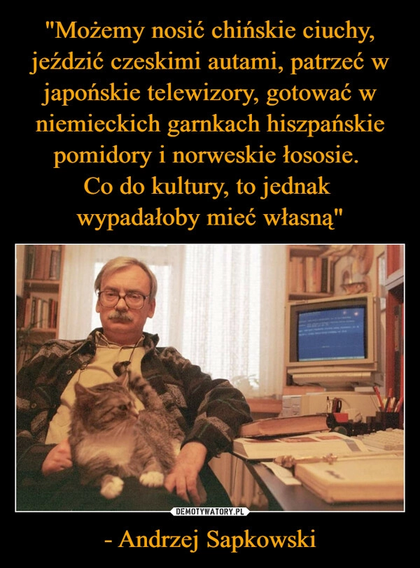 
    "Możemy nosić chińskie ciuchy, jeździć czeskimi autami, patrzeć w japońskie telewizory, gotować w niemieckich garnkach hiszpańskie pomidory i norweskie łososie. 
Co do kultury, to jednak 
wypadałoby mieć własną" - Andrzej Sapkowski