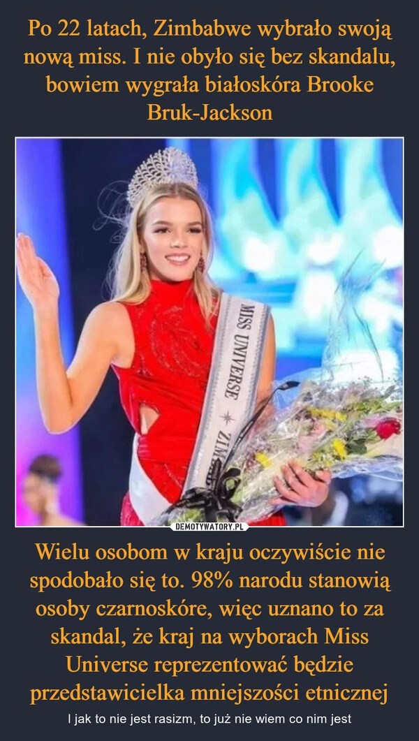 
    Po 22 latach, Zimbabwe wybrało swoją nową miss. I nie obyło się bez skandalu, bowiem wygrała białoskóra Brooke Bruk-Jackson Wielu osobom w kraju oczywiście nie spodobało się to. 98% narodu stanowią osoby czarnoskóre, więc uznano to za skandal, że kraj na wyborach Miss Universe reprezentować będzie przedstawicielka mniejszości etnicznej