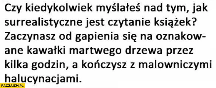 
    Czy kiedykolwiek myślałeś nad tym jak surrealistyczne jest czytanie książek? Zaczynasz od gapienia się na oznakowane kawałki drzewa, a kończysz z malowniczymi halucynacjami