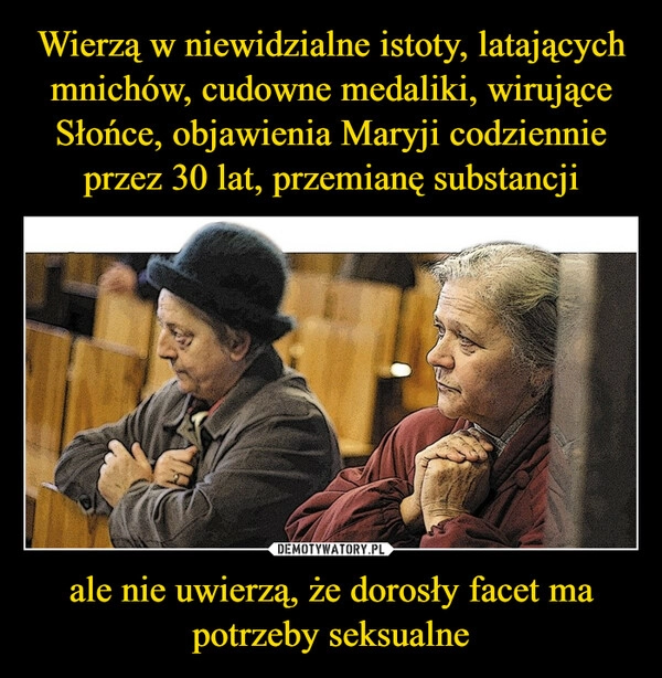 
    Wierzą w niewidzialne istoty, latających mnichów, cudowne medaliki, wirujące Słońce, objawienia Maryji codziennie przez 30 lat, przemianę substancji ale nie uwierzą, że dorosły facet ma potrzeby seksualne