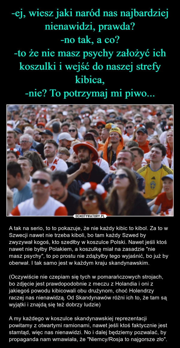 
    -ej, wiesz jaki naród nas najbardziej nienawidzi, prawda?
-no tak, a co?
-to że nie masz psychy założyć ich koszulki i wejść do naszej strefy kibica,
-nie? To potrzymaj mi piwo...