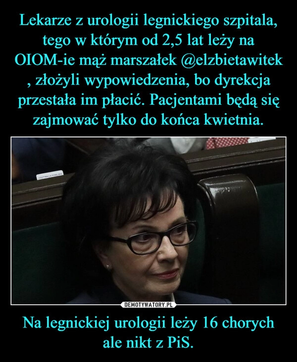 
    Lekarze z urologii legnickiego szpitala, tego w którym od 2,5 lat leży na OIOM-ie mąż marszałek @elzbietawitek , złożyli wypowiedzenia, bo dyrekcja przestała im płacić. Pacjentami będą się zajmować tylko do końca kwietnia. Na legnickiej urologii leży 16 chorych ale nikt z PiS.