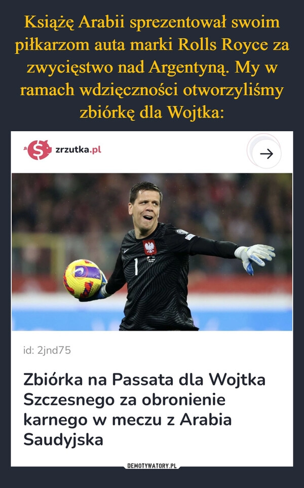 
    
Książę Arabii sprezentował swoim piłkarzom auta marki Rolls Royce za zwycięstwo nad Argentyną. My w ramach wdzięczności otworzyliśmy zbiórkę dla Wojtka: 