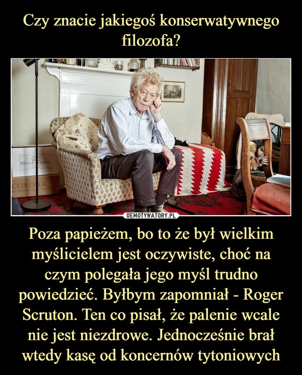 
    Czy znacie jakiegoś konserwatywnego filozofa? Poza papieżem, bo to że był wielkim myślicielem jest oczywiste, choć na czym polegała jego myśl trudno powiedzieć. Byłbym zapomniał - Roger Scruton. Ten co pisał, że palenie wcale nie jest niezdrowe. Jednocześnie brał wtedy kasę od koncernów tytoniowych