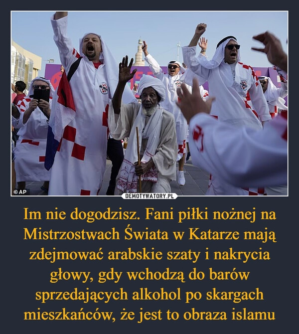 
    
Im nie dogodzisz. Fani piłki nożnej na Mistrzostwach Świata w Katarze mają zdejmować arabskie szaty i nakrycia głowy, gdy wchodzą do barów sprzedających alkohol po skargach mieszkańców, że jest to obraza islamu 