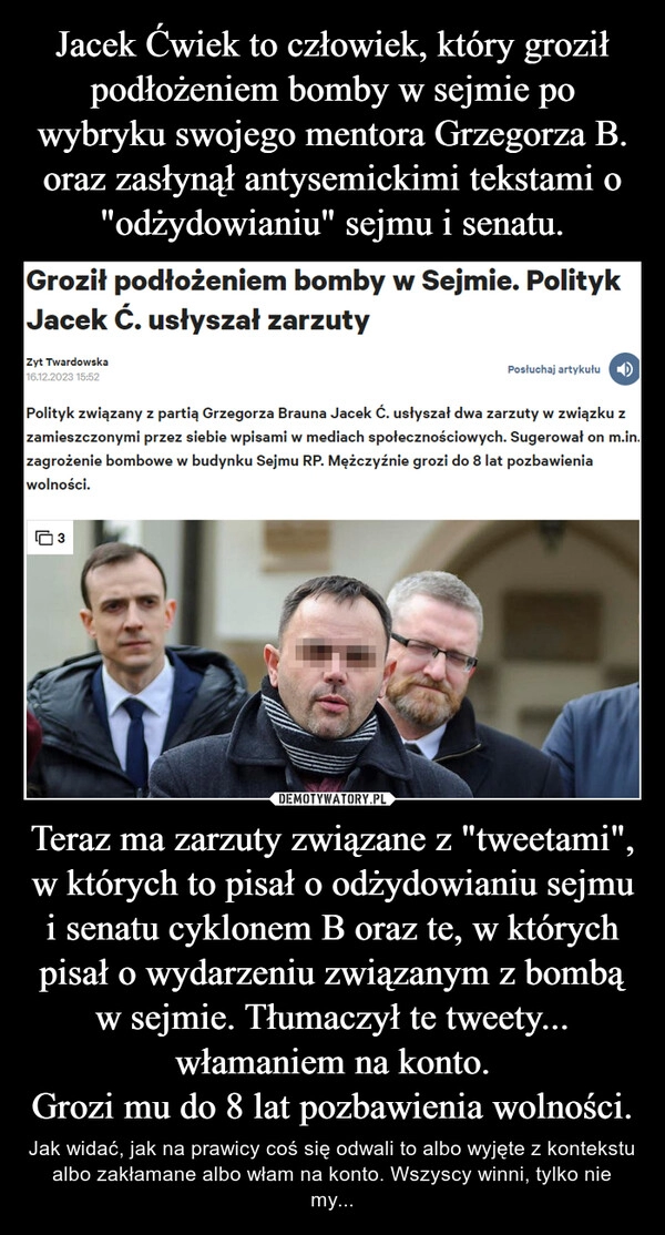 
    Jacek Ćwiek to człowiek, który groził podłożeniem bomby w sejmie po wybryku swojego mentora Grzegorza B. oraz zasłynął antysemickimi tekstami o "odżydowianiu" sejmu i senatu. Teraz ma zarzuty związane z "tweetami", w których to pisał o odżydowianiu sejmu i senatu cyklonem B oraz te, w których pisał o wydarzeniu związanym z bombą w sejmie. Tłumaczył te tweety... włamaniem na konto.
Grozi mu do 8 lat pozbawienia wolności.