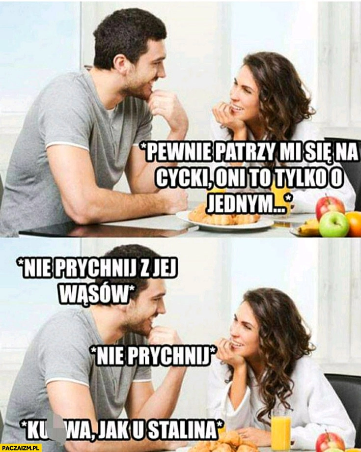 
    Pewnie patrzy mi na cycki a on facet nie prychnij z jej wąsów kurna jak u Stalina