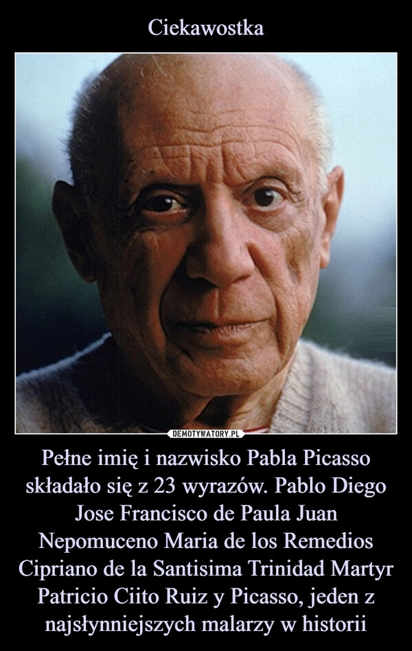 
    Ciekawostka Pełne imię i nazwisko Pabla Picasso składało się z 23 wyrazów. Pablo Diego Jose Francisco de Paula Juan Nepomuceno Maria de los Remedios Cipriano de la Santisima Trinidad Martyr Patricio Ciito Ruiz y Picasso, jeden z najsłynniejszych malarzy w historii