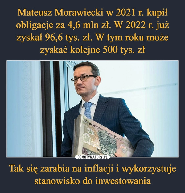 
    Mateusz Morawiecki w 2021 r. kupił obligacje za 4,6 mln zł. W 2022 r. już zyskał 96,6 tys. zł. W tym roku może zyskać kolejne 500 tys. zł Tak się zarabia na inflacji i wykorzystuje stanowisko do inwestowania 