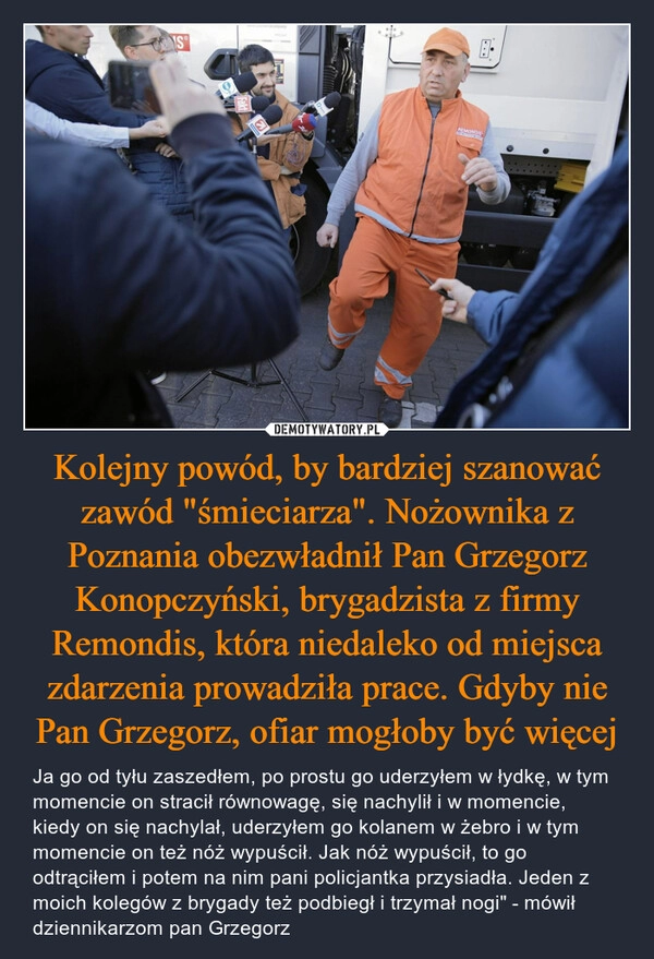 
    Kolejny powód, by bardziej szanować zawód "śmieciarza". Nożownika z Poznania obezwładnił Pan Grzegorz Konopczyński, brygadzista z firmy Remondis, która niedaleko od miejsca zdarzenia prowadziła prace. Gdyby nie Pan Grzegorz, ofiar mogłoby być więcej