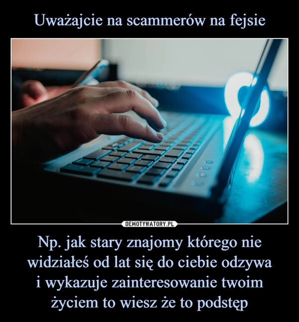 
    Uważajcie na scammerów na fejsie Np. jak stary znajomy którego nie widziałeś od lat się do ciebie odzywa
i wykazuje zainteresowanie twoim
życiem to wiesz że to podstęp