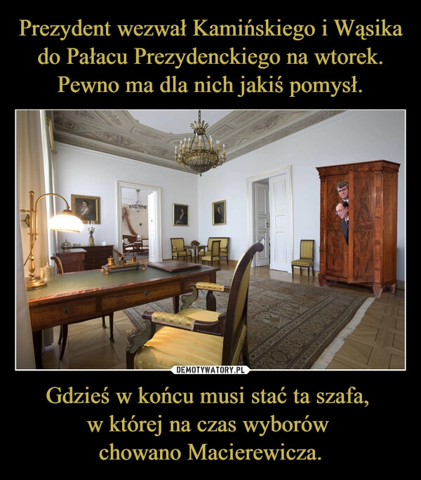 
    Prezydent wezwał Kamińskiego i Wąsika
do Pałacu Prezydenckiego na wtorek.
Pewno ma dla nich jakiś pomysł. Gdzieś w końcu musi stać ta szafa, 
w której na czas wyborów 
chowano Macierewicza.