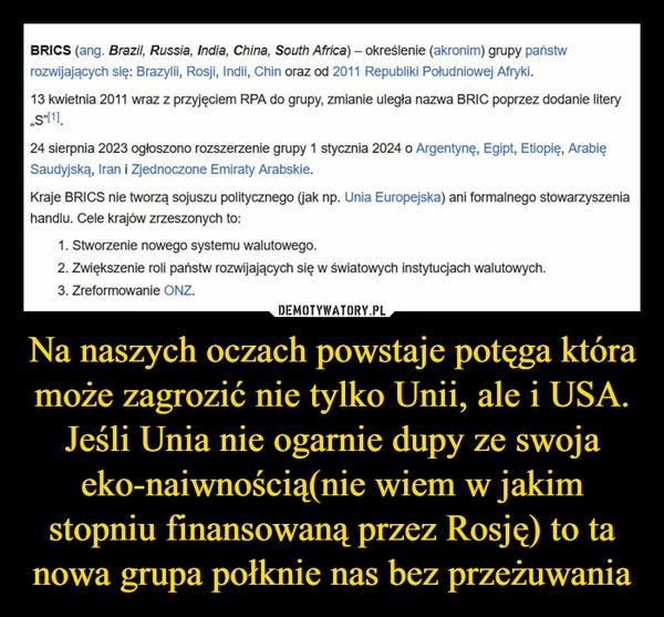 
    Na naszych oczach powstaje potęga która może zagrozić nie tylko Unii, ale i USA. Jeśli Unia nie ogarnie dupy ze swoja eko-naiwnością(nie wiem w jakim stopniu finansowaną przez Rosję) to ta nowa grupa połknie nas bez przeżuwania