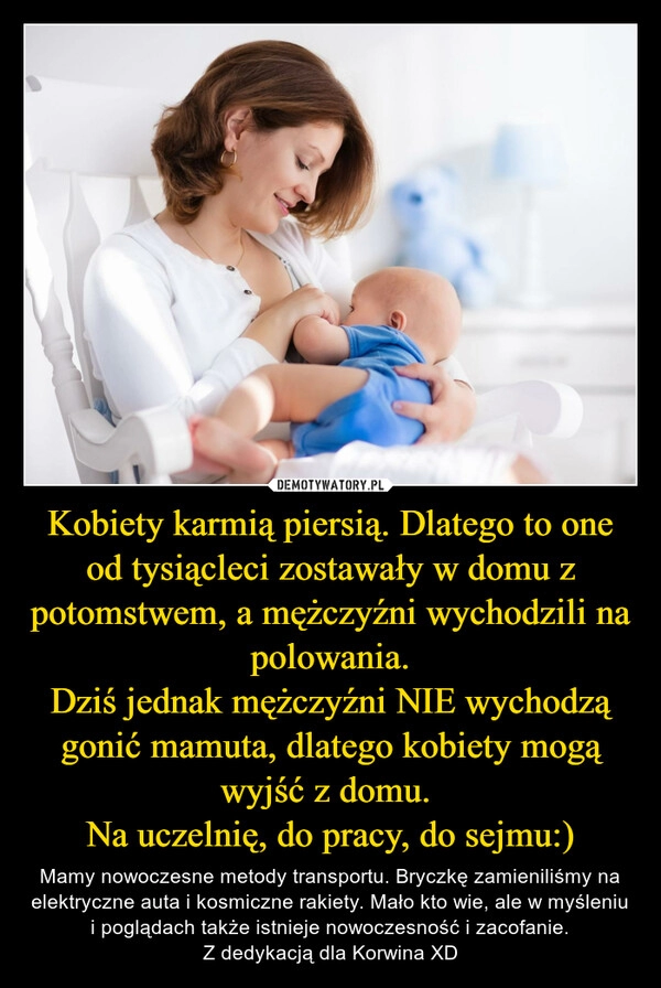 
    Kobiety karmią piersią. Dlatego to one od tysiącleci zostawały w domu z potomstwem, a mężczyźni wychodzili na polowania.
Dziś jednak mężczyźni NIE wychodzą gonić mamuta, dlatego kobiety mogą wyjść z domu. 
Na uczelnię, do pracy, do sejmu:)