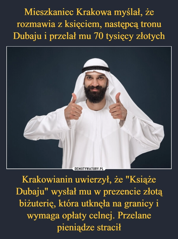 
    Mieszkaniec Krakowa myślał, że rozmawia z księciem, następcą tronu Dubaju i przelał mu 70 tysięcy złotych Krakowianin uwierzył, że "Książe Dubaju" wysłał mu w prezencie złotą biżuterię, która utknęła na granicy i wymaga opłaty celnej. Przelane pieniądze stracił