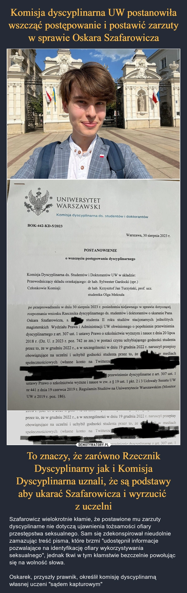 
    Komisja dyscyplinarna UW postanowiła wszcząć postępowanie i postawić zarzuty w sprawie Oskara Szafarowicza To znaczy, że zarówno Rzecznik Dyscyplinarny jak i Komisja Dyscyplinarna uznali, że są podstawy aby ukarać Szafarowicza i wyrzucić 
z uczelni