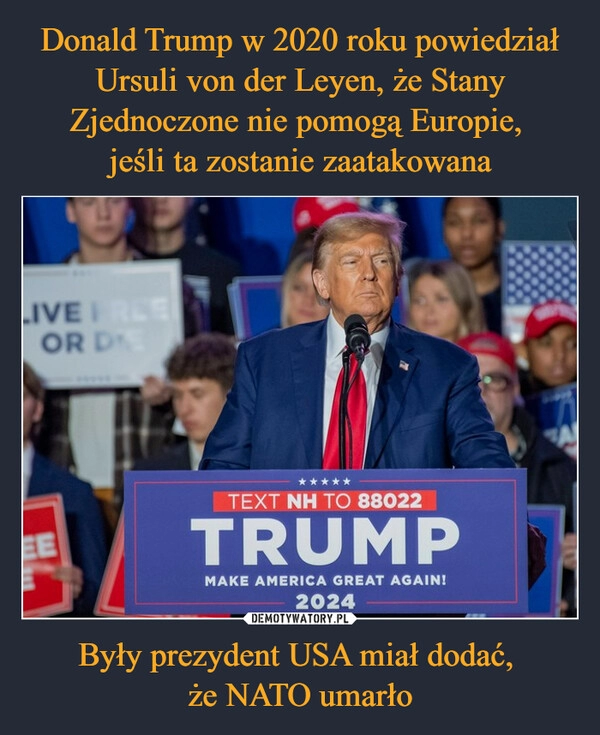 
    Donald Trump w 2020 roku powiedział Ursuli von der Leyen, że Stany Zjednoczone nie pomogą Europie, 
jeśli ta zostanie zaatakowana Były prezydent USA miał dodać, 
że NATO umarło