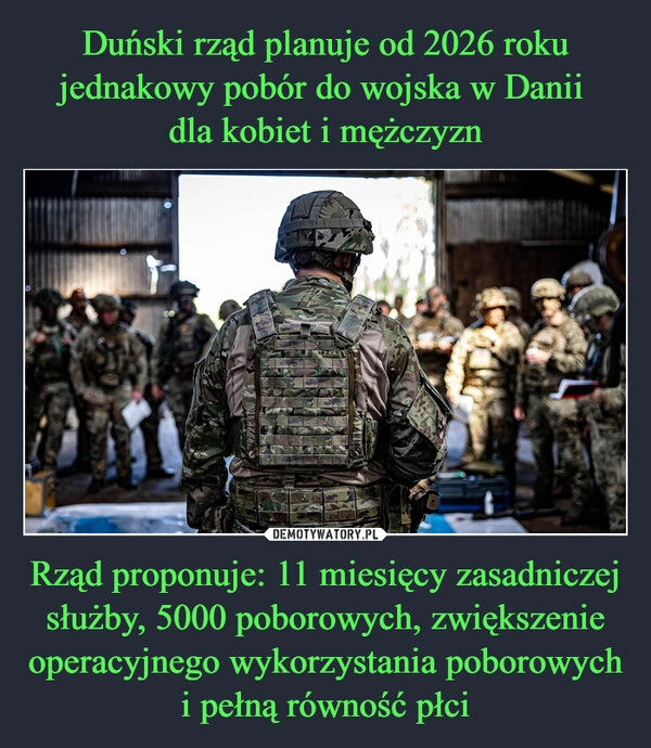 
    Duński rząd planuje od 2026 roku jednakowy pobór do wojska w Danii 
dla kobiet i mężczyzn Rząd proponuje: 11 miesięcy zasadniczej służby, 5000 poborowych, zwiększenie operacyjnego wykorzystania poborowych i pełną równość płci