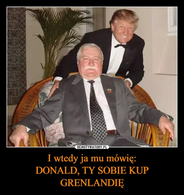 
    I wtedy ja mu mówię:
DONALD, TY SOBIE KUP GRENLANDIĘ