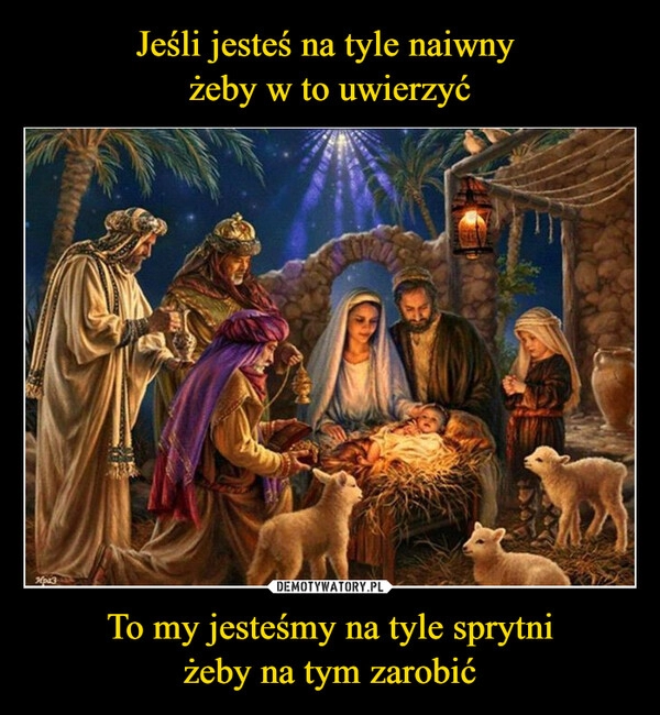 
    Jeśli jesteś na tyle naiwny 
żeby w to uwierzyć To my jesteśmy na tyle sprytni
żeby na tym zarobić