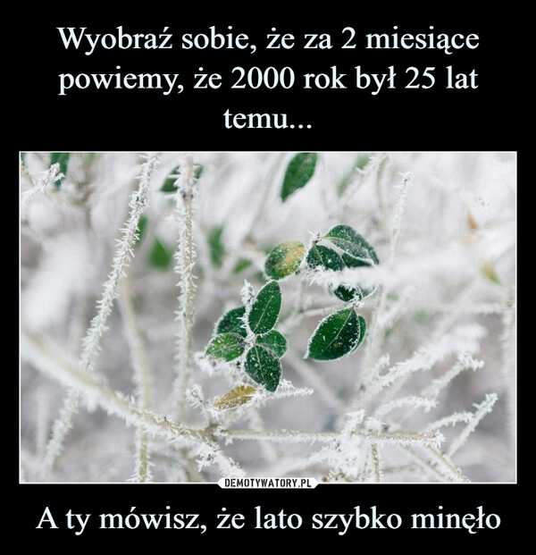 
    Wyobraź sobie, że za 2 miesiące powiemy, że 2000 rok był 25 lat temu... A ty mówisz, że lato szybko minęło