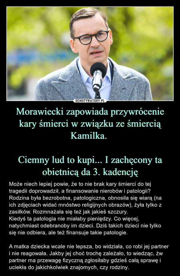 
    Morawiecki zapowiada przywrócenie kary śmierci w związku ze śmiercią Kamilka. 

Ciemny lud to kupi... I zachęcony ta obietnicą da 3. kadencję