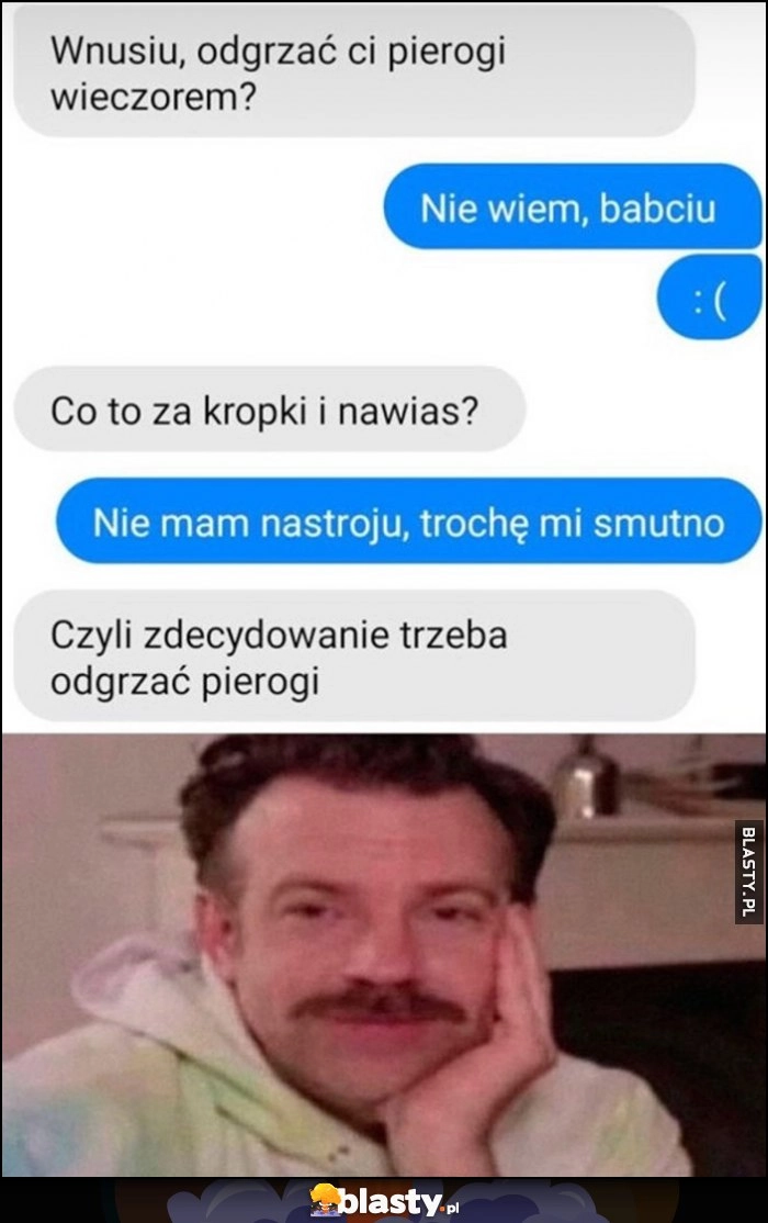 
    Wnusiu odgrzać pierogi? Nie wiem babciu :( nie mam nastroju, trochę mi smutno, czyli zdecydowanie trzeba odgrzać pierogi