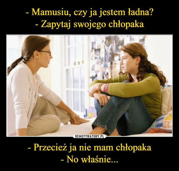 
    - Mamusiu, czy ja jestem ładna?
- Zapytaj swojego chłopaka - Przecież ja nie mam chłopaka
- No właśnie...