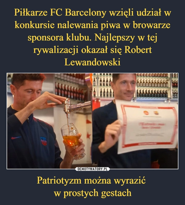 
    
Piłkarze FC Barcelony wzięli udział w konkursie nalewania piwa w browarze sponsora klubu. Najlepszy w tej rywalizacji okazał się Robert Lewandowski Patriotyzm można wyrazić
w prostych gestach 