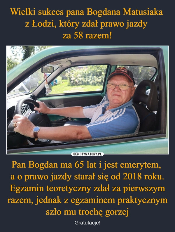 
    Wielki sukces pana Bogdana Matusiaka 
z Łodzi, który zdał prawo jazdy 
za 58 razem! Pan Bogdan ma 65 lat i jest emerytem, 
a o prawo jazdy starał się od 2018 roku. Egzamin teoretyczny zdał za pierwszym razem, jednak z egzaminem praktycznym szło mu trochę gorzej