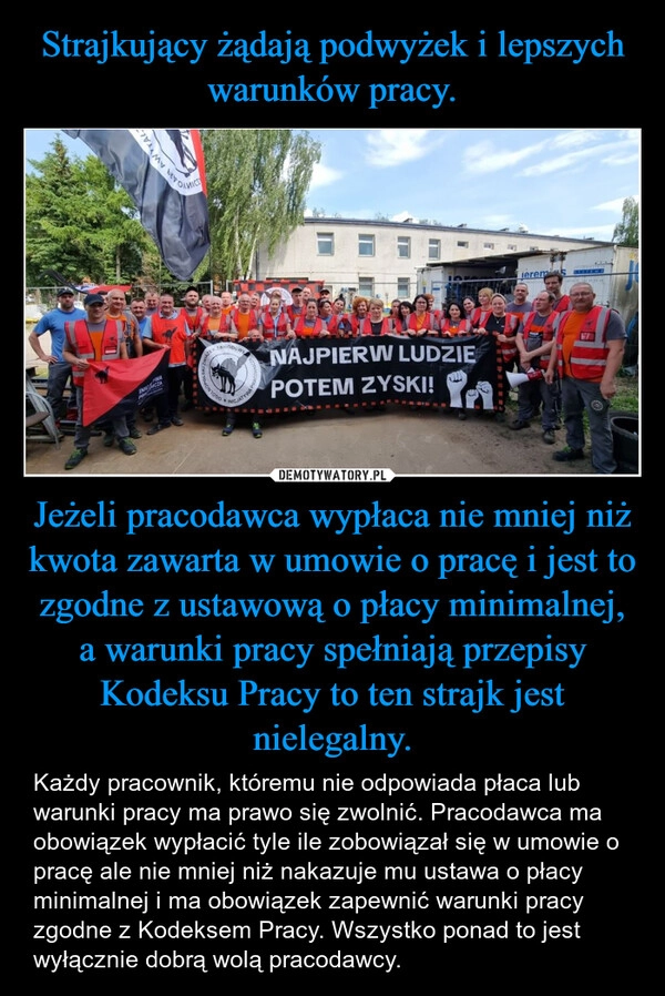 
    Strajkujący żądają podwyżek i lepszych warunków pracy. Jeżeli pracodawca wypłaca nie mniej niż kwota zawarta w umowie o pracę i jest to zgodne z ustawową o płacy minimalnej, a warunki pracy spełniają przepisy Kodeksu Pracy to ten strajk jest nielegalny.