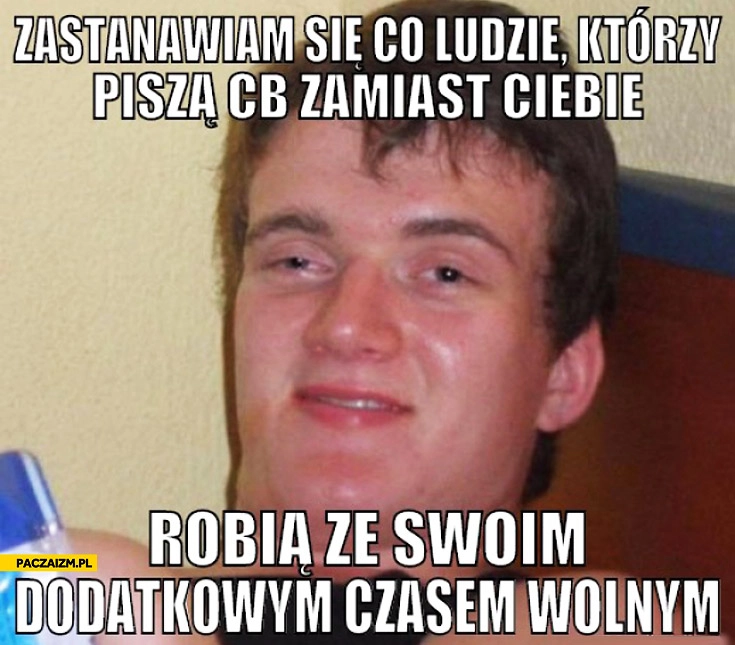 
    Zastanawiam się co ludzie którzy piszą cb zamiast ciebie robią ze swoim dodatkowym czasem wolnym