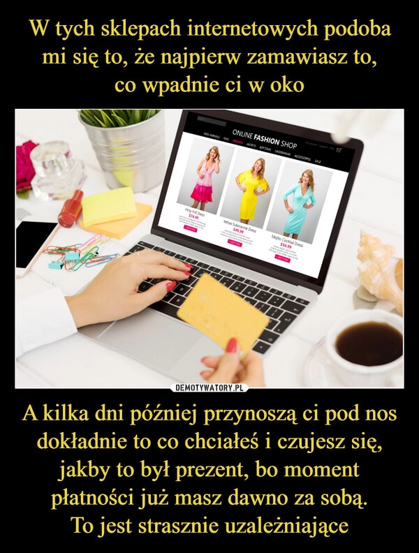 
    W tych sklepach internetowych podoba mi się to, że najpierw zamawiasz to,
co wpadnie ci w oko A kilka dni później przynoszą ci pod nos dokładnie to co chciałeś i czujesz się, jakby to był prezent, bo moment płatności już masz dawno za sobą.
To jest strasznie uzależniające