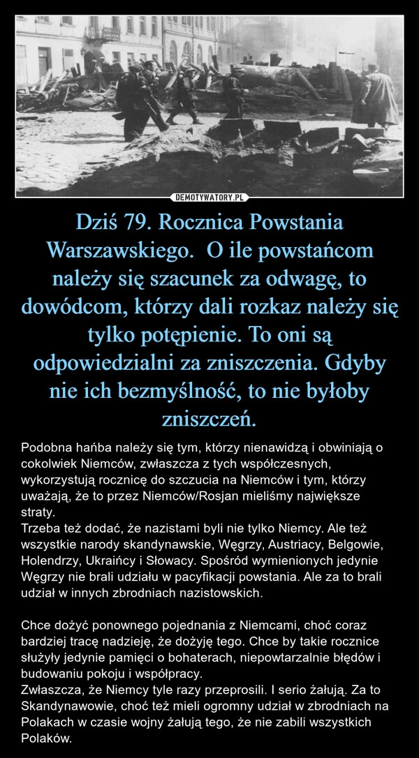 
    Dziś 79. Rocznica Powstania Warszawskiego.  O ile powstańcom należy się szacunek za odwagę, to dowódcom, którzy dali rozkaz należy się tylko potępienie. To oni są odpowiedzialni za zniszczenia. Gdyby nie ich bezmyślność, to nie byłoby zniszczeń.