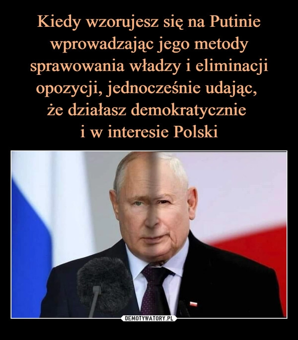 
    Kiedy wzorujesz się na Putinie wprowadzając jego metody sprawowania władzy i eliminacji opozycji, jednocześnie udając, 
że działasz demokratycznie 
i w interesie Polski