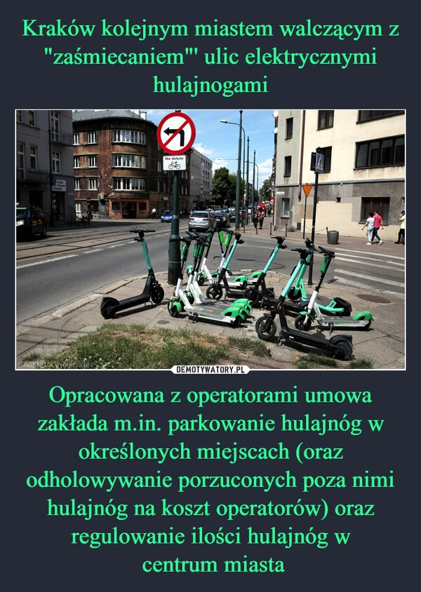 
    Kraków kolejnym miastem walczącym z "zaśmiecaniem"' ulic elektrycznymi hulajnogami Opracowana z operatorami umowa zakłada m.in. parkowanie hulajnóg w określonych miejscach (oraz odholowywanie porzuconych poza nimi hulajnóg na koszt operatorów) oraz regulowanie ilości hulajnóg w
 centrum miasta