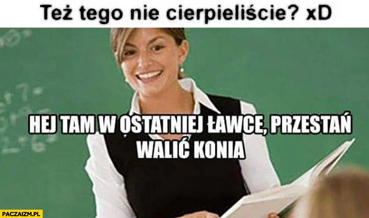 
    Też tego nie cierpieliście? Hej tam w ostatniej ławce przestań walić konia nauczycielka