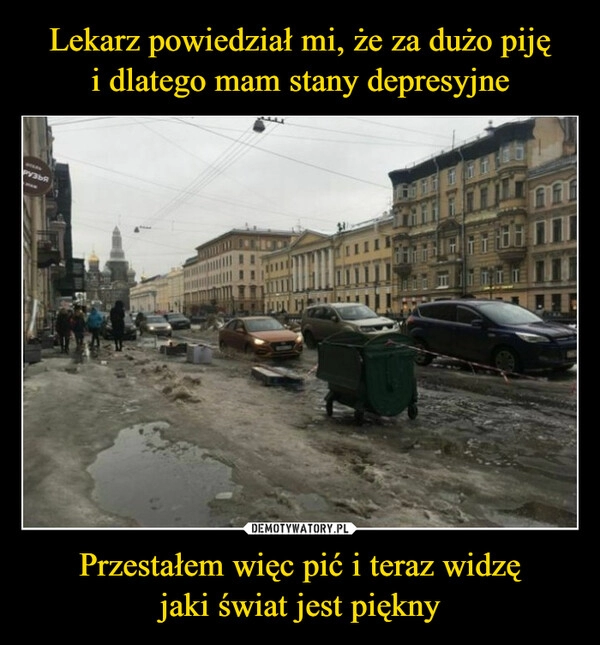 
    Lekarz powiedział mi, że za dużo piję
i dlatego mam stany depresyjne Przestałem więc pić i teraz widzę
jaki świat jest piękny