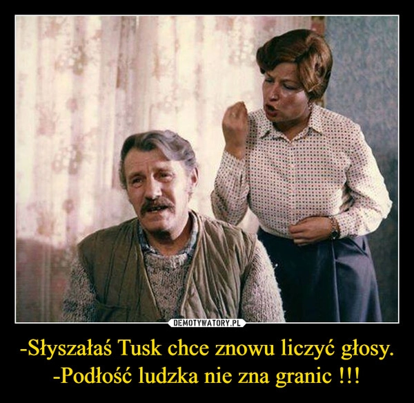 
    -Słyszałaś Tusk chce znowu liczyć głosy.
-Podłość ludzka nie zna granic !!!