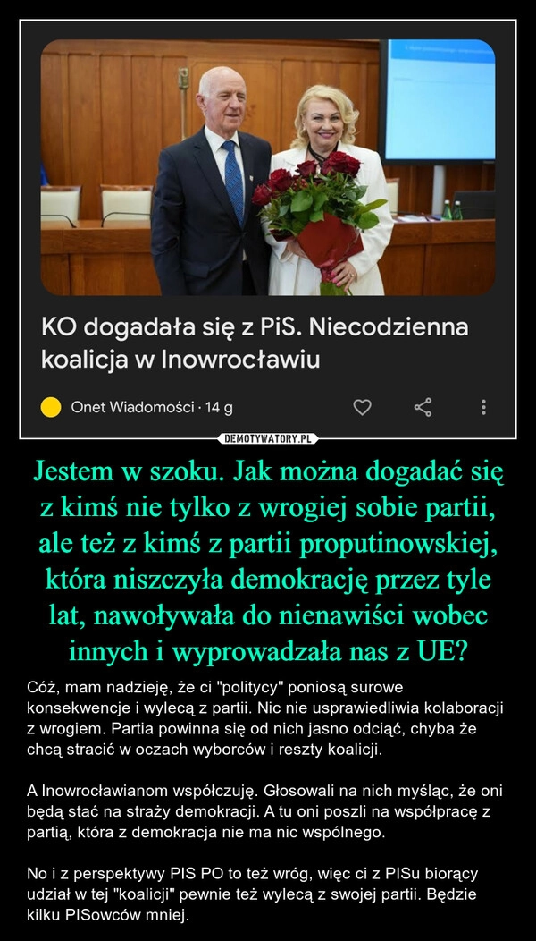 
    Jestem w szoku. Jak można dogadać się z kimś nie tylko z wrogiej sobie partii, ale też z kimś z partii proputinowskiej, która niszczyła demokrację przez tyle lat, nawoływała do nienawiści wobec innych i wyprowadzała nas z UE?