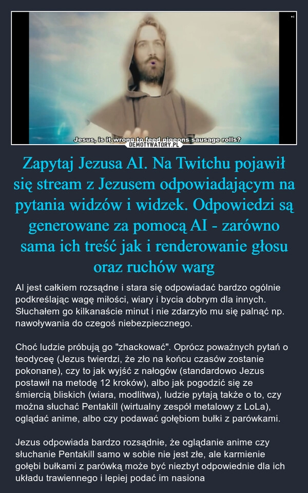 
    Zapytaj Jezusa AI. Na Twitchu pojawił się stream z Jezusem odpowiadającym na pytania widzów i widzek. Odpowiedzi są generowane za pomocą AI - zarówno sama ich treść jak i renderowanie głosu oraz ruchów warg