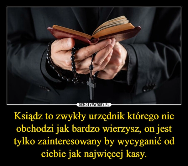 
    Ksiądz to zwykły urzędnik którego nie obchodzi jak bardzo wierzysz, on jest tylko zainteresowany by wycyganić od ciebie jak najwięcej kasy.