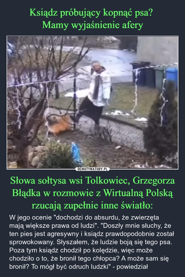 
    Ksiądz próbujący kopnąć psa? 
Mamy wyjaśnienie afery Słowa sołtysa wsi Tolkowiec, Grzegorza Błądka w rozmowie z Wirtualną Polską rzucają zupełnie inne światło: