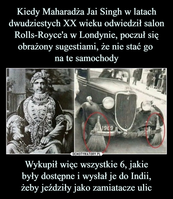 
    Kiedy Maharadża Jai Singh w latach dwudziestych XX wieku odwiedził salon Rolls-Royce'a w Londynie, poczuł się obrażony sugestiami, że nie stać go 
na te samochody Wykupił więc wszystkie 6, jakie
były dostępne i wysłał je do Indii,
żeby jeździły jako zamiatacze ulic