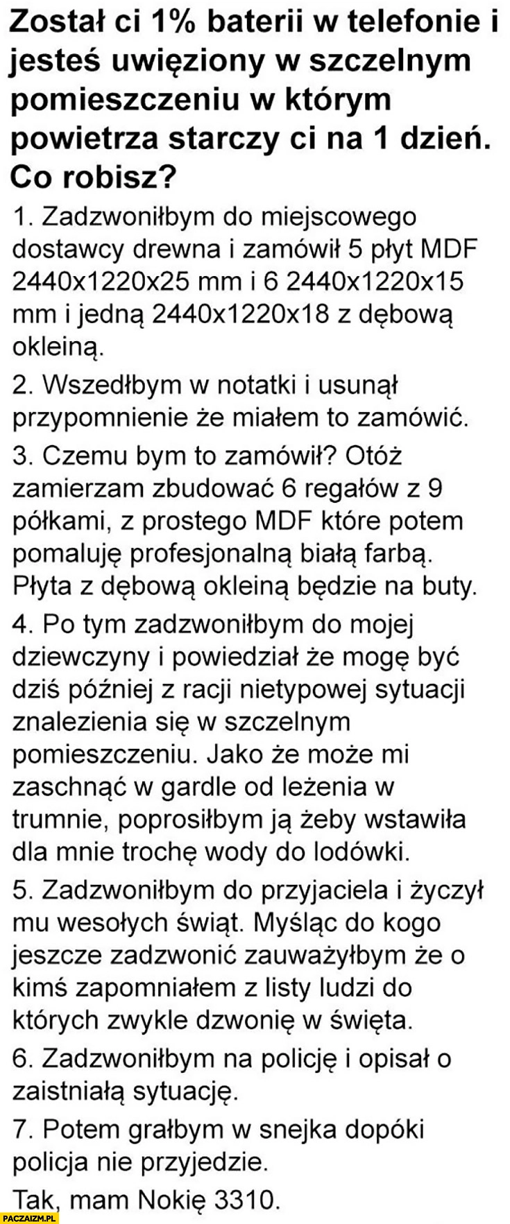 
    Został Ci 1% procent baterii w telefonie, jesteś uwięziony w szczelnym pomieszczeniu z powietrzem na 1 dzień, zadzwoniłbym na policję, potem grałbym w snejka, tak mam Nokie 3310