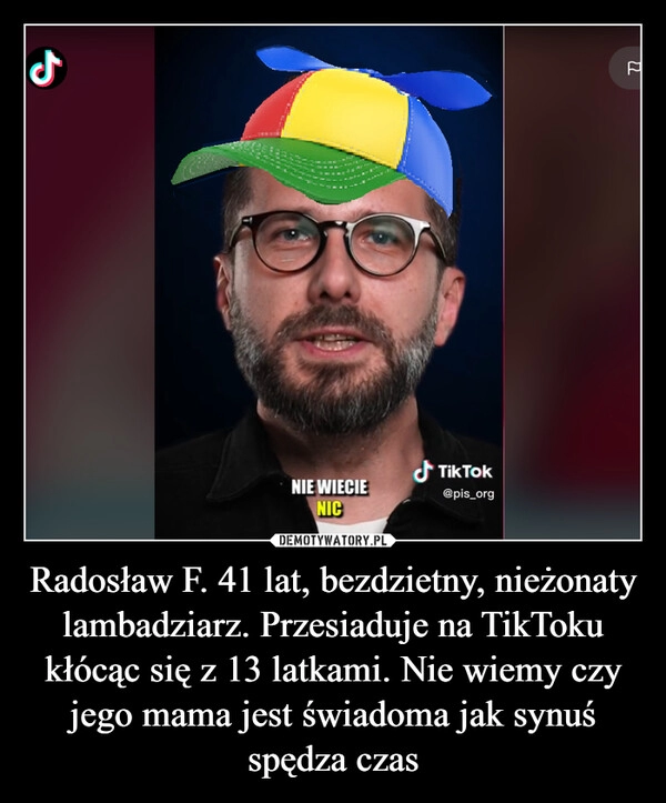 
    Radosław F. 41 lat, bezdzietny, nieżonaty lambadziarz. Przesiaduje na TikToku kłócąc się z 13 latkami. Nie wiemy czy jego mama jest świadoma jak synuś spędza czas