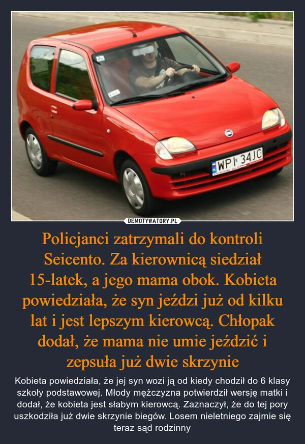 
    Policjanci zatrzymali do kontroli Seicento. Za kierownicą siedział 15-latek, a jego mama obok. Kobieta powiedziała, że syn jeździ już od kilku lat i jest lepszym kierowcą. Chłopak dodał, że mama nie umie jeździć i zepsuła już dwie skrzynie